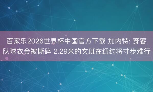 百家乐2026世界杯中国官方下载 加内特: 穿客队球衣会被撕碎 2.29米的文班在纽约将寸步难行