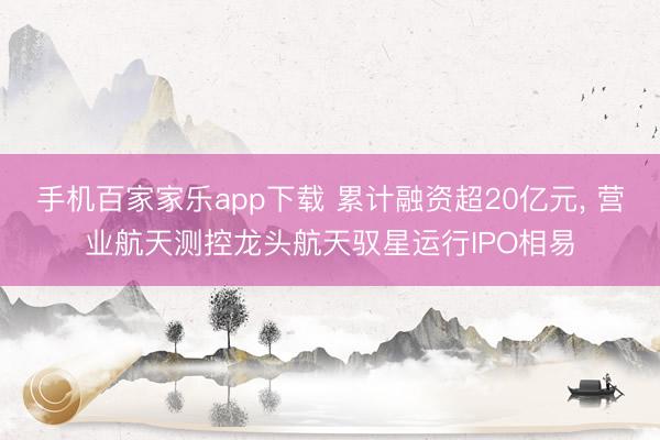 手机百家家乐app下载 累计融资超20亿元， 营业航天测控龙头航天驭星运行IPO相易