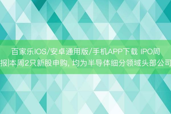 百家乐IOS/安卓通用版/手机APP下载 IPO周报|本周2只新股申购， 均为半导体细分领域头部公司