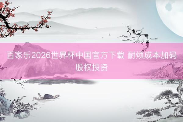 百家乐2026世界杯中国官方下载 耐烦成本加码股权投资