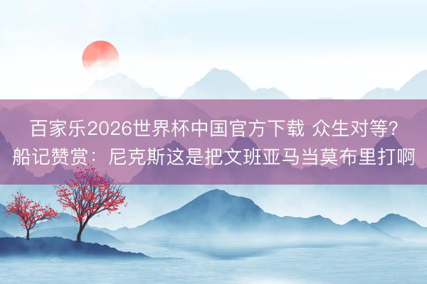 百家乐2026世界杯中国官方下载 众生对等？船记赞赏：尼克斯这是把文班亚马当莫布里打啊