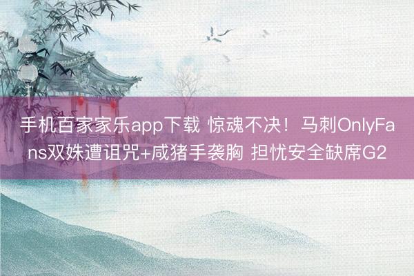 手机百家家乐app下载 惊魂不决!马刺OnlyFans双姝遭诅咒+咸猪手袭胸 担忧安全缺席G2