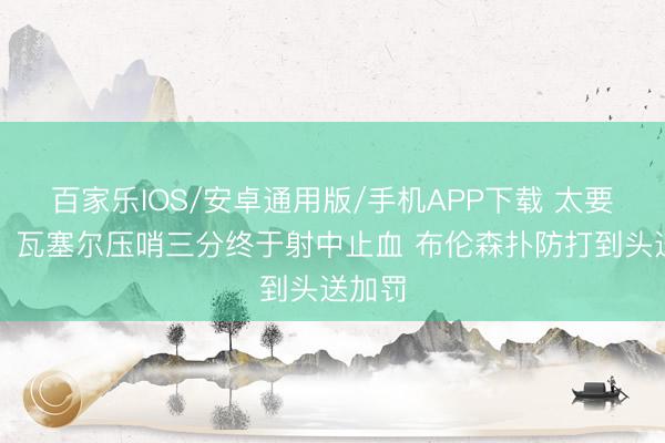 百家乐IOS/安卓通用版/手机APP下载 太要津了！瓦塞尔压哨三分终于射中止血 布伦森扑防打到头送加罚