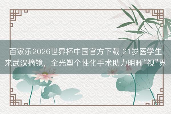 百家乐2026世界杯中国官方下载 21岁医学生来武汉摘镜，全光塑个性化手术助力明晰“视”界
