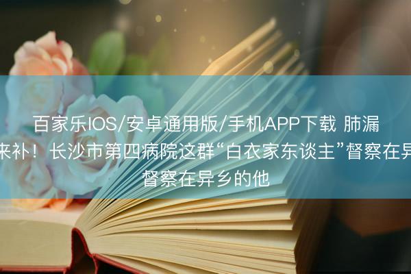 百家乐IOS/安卓通用版/手机APP下载 肺漏了，爱来补！长沙市第四病院这群“白衣家东谈主”督察在异乡的他
