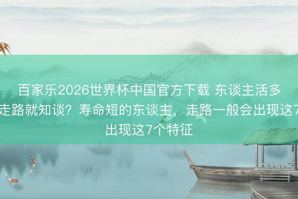 百家乐2026世界杯中国官方下载 东谈主活多久，看走路就知谈？寿命短的东谈主，走路一般会出现这7个特征