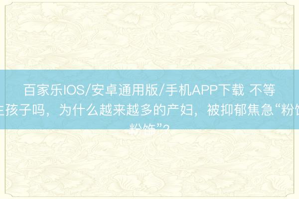 百家乐IOS/安卓通用版/手机APP下载 不等于生孩子吗，为什么越来越多的产妇，被抑郁焦急“粉饰”？