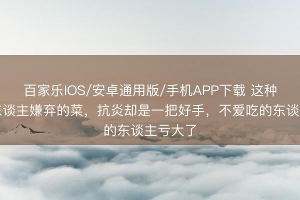 百家乐IOS/安卓通用版/手机APP下载 这种被许多东谈主嫌弃的菜，抗炎却是一把好手，不爱吃的东谈主亏大了