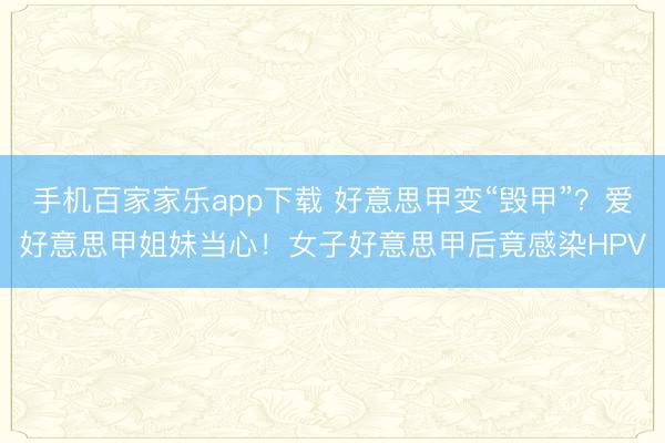 手机百家家乐app下载 好意思甲变“毁甲”？爱好意思甲姐妹当心！女子好意思甲后竟感染HPV