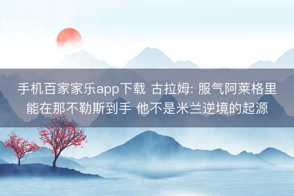 手机百家家乐app下载 古拉姆: 服气阿莱格里能在那不勒斯到手 他不是米兰逆境的起源