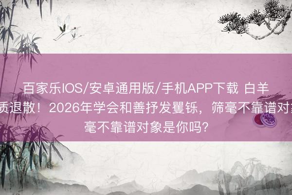 百家乐IOS/安卓通用版/手机APP下载 白羊座吸渣体质退散！2026年学会和善抒发矍铄，筛毫不靠谱对象是你吗？