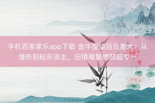 手机百家家乐app下载 金牛座婚后反差大：从慢热到粘东谈主，旧情难复燃却超专一