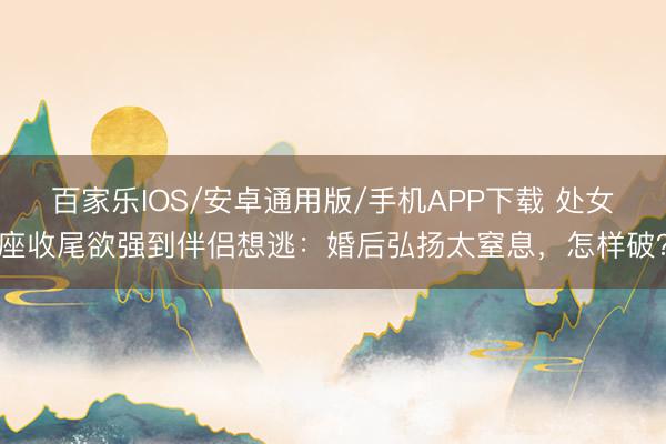 百家乐IOS/安卓通用版/手机APP下载 处女座收尾欲强到伴侣想逃：婚后弘扬太窒息，怎样破？