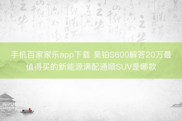 手机百家家乐app下载 昊铂S600解答20万最值得买的新能源满配通顺SUV是哪款