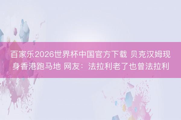 百家乐2026世界杯中国官方下载 贝克汉姆现身香港跑马地 网友：法拉利老了也曾法拉利