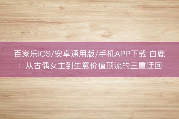 百家乐IOS/安卓通用版/手机APP下载 白鹿：从古偶女主到生意价值顶流的三重迂回