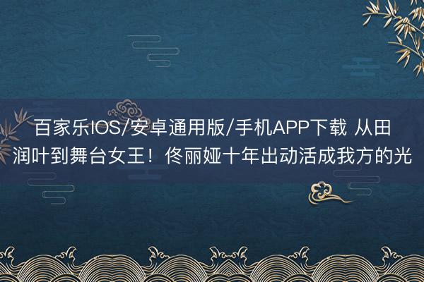 百家乐IOS/安卓通用版/手机APP下载 从田润叶到舞台女王！佟丽娅十年出动活成我方的光