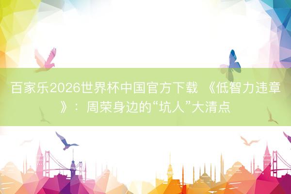 百家乐2026世界杯中国官方下载 《低智力违章》：周荣身边的“坑人”大清点