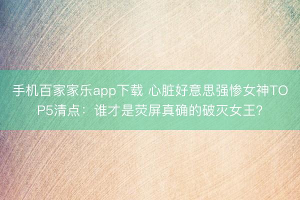 手机百家家乐app下载 心脏好意思强惨女神TOP5清点:谁才是荧屏真确的破灭女王?