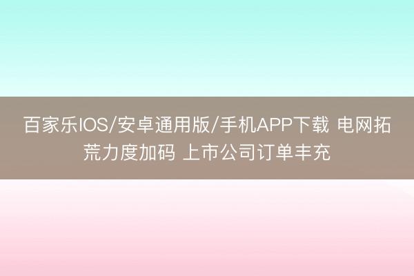 百家乐IOS/安卓通用版/手机APP下载 电网拓荒力度加码 上市公司订单丰充