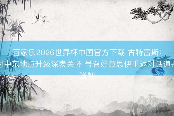 百家乐2026世界杯中国官方下载 古特雷斯：对中东地点升级深表关怀 号召好意思伊重返对话道判