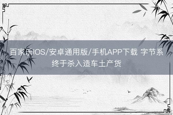 百家乐IOS/安卓通用版/手机APP下载 字节系终于杀入造车土产货