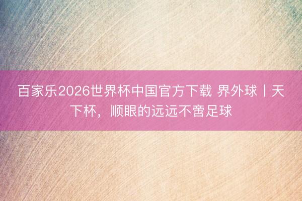 百家乐2026世界杯中国官方下载 界外球丨天下杯，顺眼的远远不啻足球