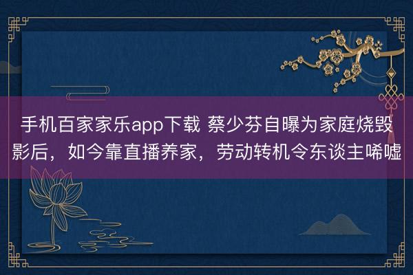 手机百家家乐app下载 蔡少芬自曝为家庭烧毁影后，如今靠直播养家，劳动转机令东谈主唏嘘