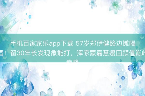 手机百家家乐app下载 57岁郑伊健路边摊喝酒!留30年长发现象能打,浑家蒙嘉慧瘦回颜值巅峰