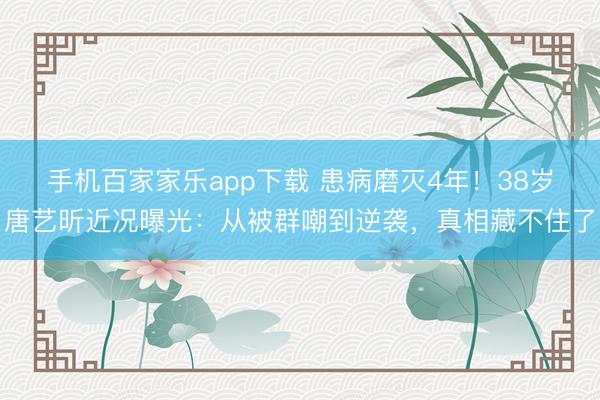 手机百家家乐app下载 患病磨灭4年!38岁唐艺昕近况曝光:从被群嘲到逆袭,真相藏不住了