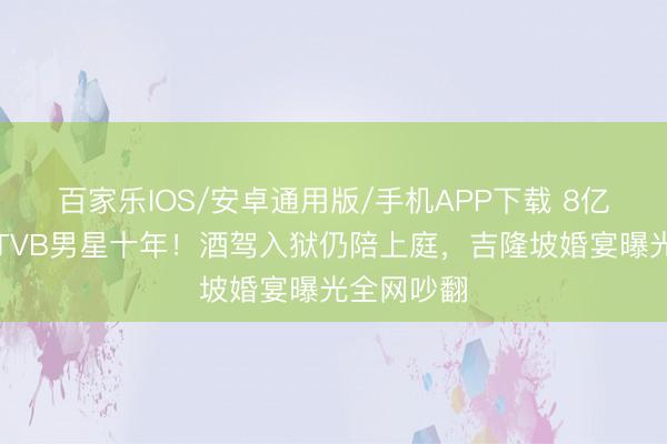 百家乐IOS/安卓通用版/手机APP下载 8亿令嫒倒贴TVB男星十年!酒驾入狱仍陪上庭,吉隆坡婚宴曝光全网吵翻