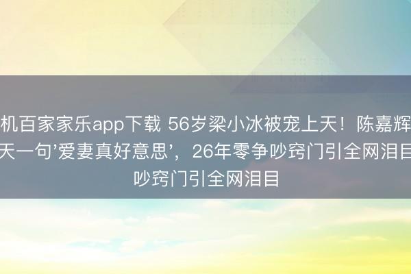 手机百家家乐app下载 56岁梁小冰被宠上天！陈嘉辉每天一句'爱妻真好意思'，26年零争吵窍门引全网泪目