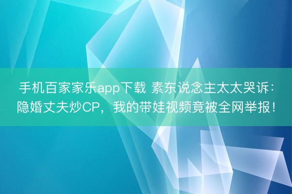 手机百家家乐app下载 素东说念主太太哭诉：隐婚丈夫炒CP，我的带娃视频竟被全网举报！