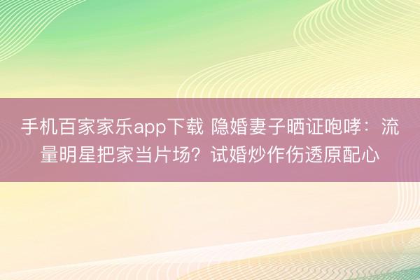 手机百家家乐app下载 隐婚妻子晒证咆哮：流量明星把家当片场？试婚炒作伤透原配心