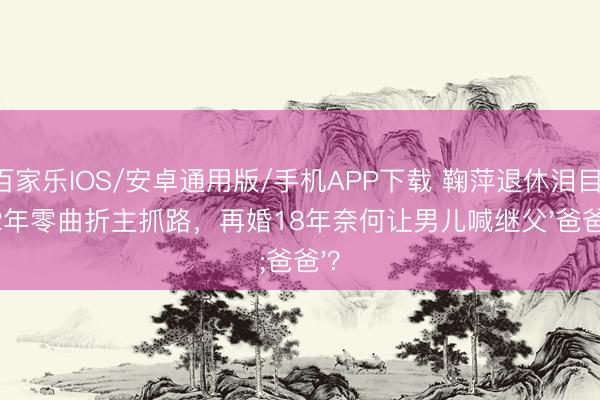百家乐IOS/安卓通用版/手机APP下载 鞠萍退休泪目：42年零曲折主抓路，再婚18年奈何让男儿喊继父'爸爸'？