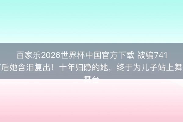 百家乐2026世界杯中国官方下载 被骗741万后她含泪复出！十年归隐的她，终于为儿子站上舞台