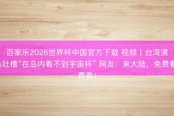 百家乐2026世界杯中国官方下载 视频丨台湾演员吐槽“在岛内看不到宇宙杯” 网友：来大陆，免费看！