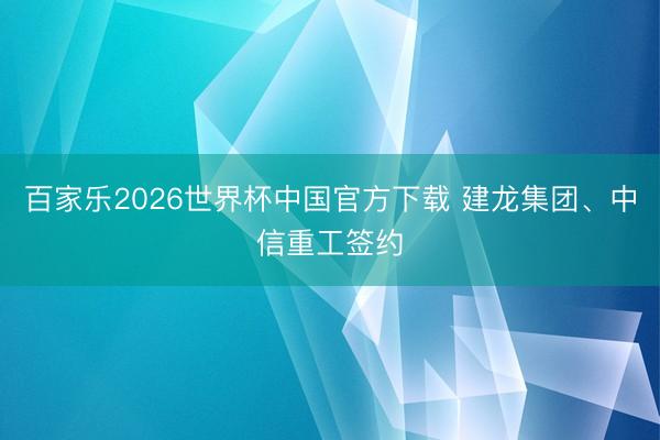 百家乐2026世界杯中国官方下载 建龙集团、中信重工签约