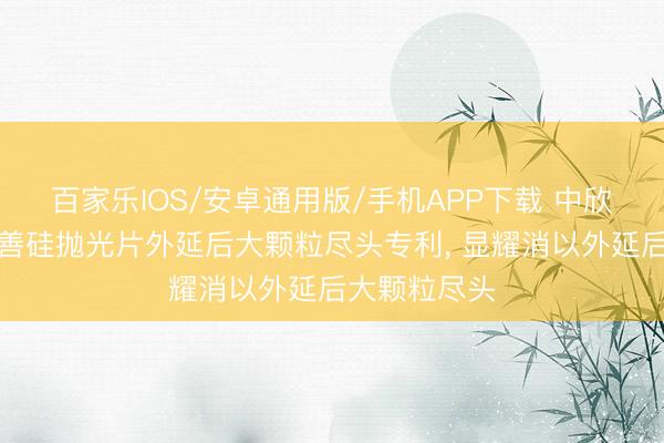 百家乐IOS/安卓通用版/手机APP下载 中欣晶圆苦求改善硅抛光片外延后大颗粒尽头专利， 显耀消以外延后大颗粒尽头