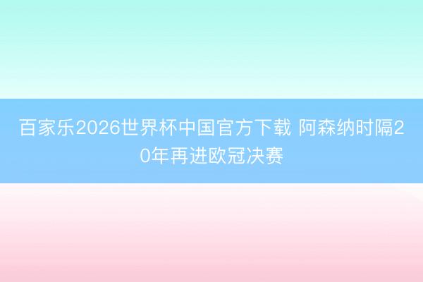 百家乐2026世界杯中国官方下载 阿森纳时隔20年再进欧冠决赛