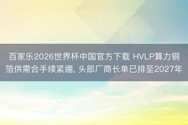 百家乐2026世界杯中国官方下载 HVLP算力铜箔供需合手续紧绷， 头部厂商长单已排至2027年