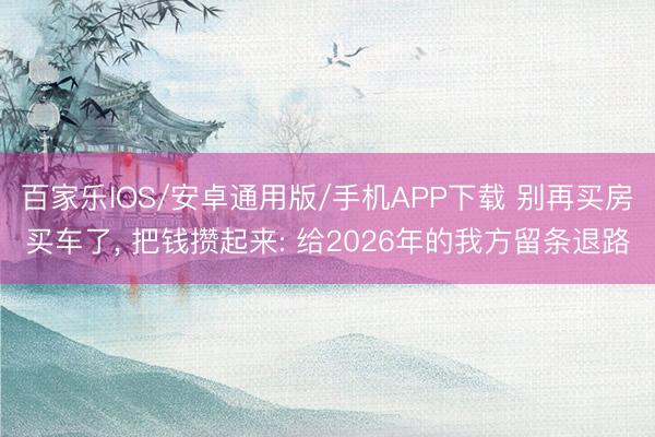 百家乐IOS/安卓通用版/手机APP下载 别再买房买车了， 把钱攒起来: 给2026年的我方留条退路