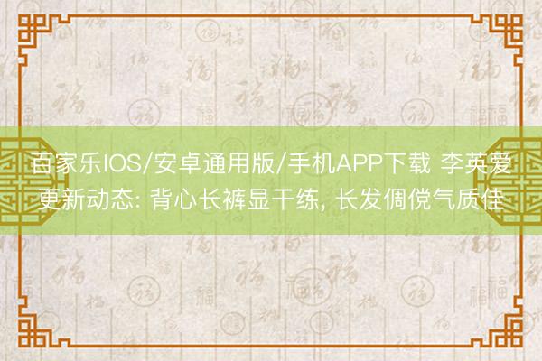 百家乐IOS/安卓通用版/手机APP下载 李英爱更新动态: 背心长裤显干练， 长发倜傥气质佳