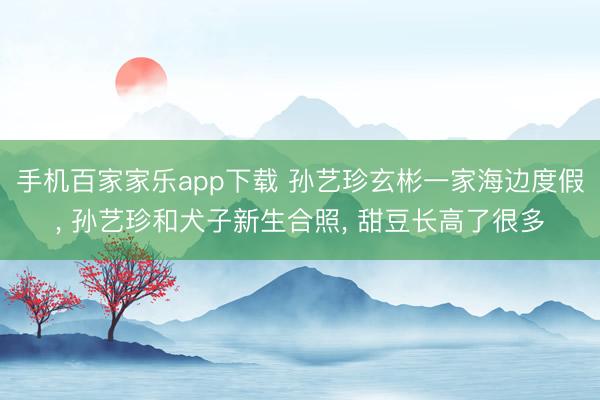 手机百家家乐app下载 孙艺珍玄彬一家海边度假， 孙艺珍和犬子新生合照， 甜豆长高了很多