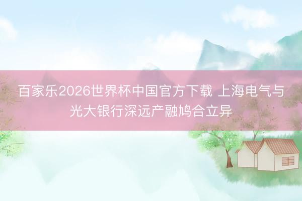 百家乐2026世界杯中国官方下载 上海电气与光大银行深远产融鸠合立异