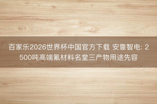 百家乐2026世界杯中国官方下载 安靠智电: 2500吨高端氟材料名堂三产物用途先容